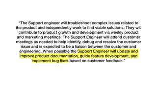 “The Support engineer will troubleshoot complex issues related to
the product and independently work to ﬁnd viable solutions. They will
contribute to product growth and development via weekly product
and marketing meetings. The Support Engineer will attend customer
meetings as needed to help identify, debug and resolve the customer
issue and is expected to be a liaison between the customer and
engineering. When possible the Support Engineer will update and
improve product documentation, guide feature development, and
implement bug ﬁxes based on customer feedback.”
 