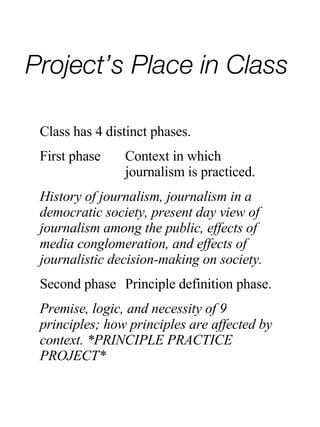 Project’s Place in Class Class has 4 distinct phases. First phase Context in which  journalism is practiced. History of journalism, journalism in a democratic society, present day view of journalism among the public, effects of media conglomeration, and effects of journalistic decision-making on society. Second phase Principle definition phase. Premise, logic, and necessity of 9  principles; how principles are affected by context. *PRINCIPLE PRACTICE PROJECT* 