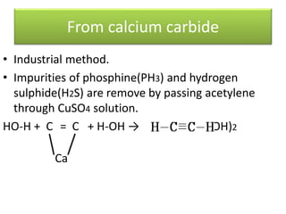 From calcium carbide
• Industrial method.
• Impurities of phosphine(PH3) and hydrogen
sulphide(H2S) are remove by passing acetylene
through CuSO4 solution.
HO-H + C = C + H-OH → +Ca(OH)2
Ca
 
