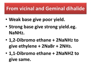 From vicinal and Geminal dihalide
• Weak base give poor yield.
• Strong base give strong yield.eg.
NaNH2.
• 1,2-Dibromo ethane + 2NaNH2 to
give ethylene + 2NaBr + 2NH3.
• 1,1-Dibromo ethane + 2NaNH2 to
give same.
 