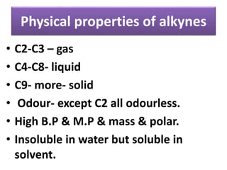 Physical properties of alkynes
• C2-C3 – gas
• C4-C8- liquid
• C9- more- solid
• Odour- except C2 all odourless.
• High B.P & M.P & mass & polar.
• Insoluble in water but soluble in
solvent.
 