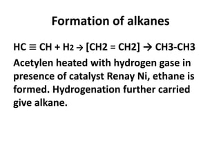 Formation of alkanes
HC ≡ CH + H2 → [CH2 = CH2] → CH3-CH3
Acetylen heated with hydrogen gase in
presence of catalyst Renay Ni, ethane is
formed. Hydrogenation further carried
give alkane.
 