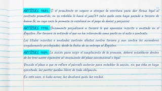 ARTÍCULO 1683. Si el promitente se negare a otorgar la escritura para dar forma legal al
contrato prometido, en su rebeldía lo hará el juez/21 salvo quela cosa haya pasado a tercero de
buena fe, en cuyo caso la promesa se resolverá en el pago de daños y perjuicios
ARTÍCULO 1148. Únicamente perjudicará a tercero lo que aparezca inscrito o anotado en el
Registro. Por tercero se entiende el que no ha intervenido como parte en el acto o contrato.
Los títulos inscritos o anotados surtirán efectos contra tercero y aun contra los acreedores
singularmente privilegiados, desde la fecha de su entrega al Registro.
ARTÍCULO 1684. La acción para exigir el cumplimiento de la promesa, deberá entablarse dentro
de los tres meses siguientes al vencimiento del plazo convencional o legal.
Vencido el plazo a que se refiere el párrafo anterior para entablar la acción, sin que ésta se haya
ejercitado, las partes quedan libres de toda obligación.
En este caso, si hubo arras, las devolverá quién las recibió.
10
 