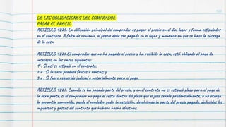 100
DE LAS OBLIGACIONES DEL COMPRADOR
PAGAR EL PRECIO
ARTÍCULO 1825. La obligación principal del comprador es pagar el precio en el día, lugar y forma estipulados
en el contrato. A falta de convenio, el precio debe ser pagado en el lugar y momento en que se hace la entrega
de la cosa.
ARTÍCULO 1826.El comprador que no ha pagado el precio y ha recibido la cosa, está obligado al pago de
intereses en los casos siguientes:
1°. Si así se estipuló en el contrato;
2 o . Si la cosa produce frutos o rentas; y
3 o . Si fuere requerido judicial o notarialmente para el pago.
ARTÍCULO 1827. Cuando se ha pagado parte del precio, y en el contrato no se estipuló plazo para el pago de
la otra parte, si el comprador no paga el resto dentro del plazo que el juez señale prudencialmente, o no otorga
la garantía convenida, puede el vendedor pedir la rescisión, devolviendo la parte del precio pagado, deducidos los
impuestos y gastos del contrato que hubiere hecho efectivos.
 