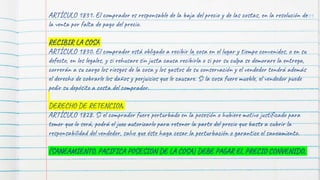 101
ARTÍCULO 1831. El comprador es responsable de la baja del precio y de las costas, en la resolución de
la venta por falta de pago del precio.
RECIBIR LA COSA
ARTÍCULO 1830. El comprador está obligado a recibir la cosa en el lugar y tiempo convenidos, o en su
defecto, en los legales, y si rehusare sin justa causa recibirla o si por su culpa se demorare la entrega,
correrán a su cargo los riesgos de la cosa y los gastos de su conservación y el vendedor tendrá además
el derecho de cobrarle los daños y perjuicios que le causare. Si la cosa fuere mueble, el vendedor puede
pedir su depósito a costa del comprador.
DERECHO DE RETENCION
ARTÍCULO 1828. Si el comprador fuere perturbado en la posesión o hubiere motivo justificado para
temer que lo será, podrá el juez autorizarlo para retener la parte del precio que baste a cubrir la
responsabilidad del vendedor, salvo que éste haga cesar la perturbación o garantice el saneamiento.
(SANEAMIENTO, PACIFICA POSESION DE LA COSA) DEBE PAGAR EL PRECIO CONVENIDO,
 