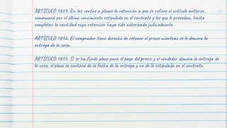 102
ARTÍCULO 1829. En las ventas a plazos la retención a que se refiere el artículo anterior,
comenzará por el último vencimiento estipulado en el contrato y los que le precedan, hasta
completar la cantidad cuya retención haya sido autorizada judicialmente.
ARTÍCULO 1832. El comprador tiene derecho de retener el precio mientras se le demora la
entrega de la cosa.
ARTÍCULO 1833. Si se ha fijado plazo para el pago del precio y el vendedor demora la entrega de
la cosa, el plazo se contará de la fecha de la entrega y no de la estipulada en el contrato.
 