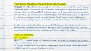 104
COMPRAVENTA POR ABONOS CON O SIN RESERVA DE DOMINIO
ARTÍCULO 1834.* Es válida la venta con pacto de reserva del dominio, mientras el comprador no pague
totalmente el precio o no se realice la condición a que las partes sujetan la consumación del contrato. El
comprador obtiene por esta modalidad de venta la posesión y uso de la cosa, salvo convenio en contrario;
pero mientras no haya adquirido la plena propiedad, le queda prohibido cualquier enajenación o gravamen
de su derecho sin previa autorización escrita del vendedor. Cuando el precio se paga totalmente o se
cumple la condición, la propiedad plena se transfiere al comprador sin necesidad de ulterior declaración.
En este caso, el vendedor deberá dar aviso por escrito al Registro de la Propiedad, dentro de los ocho
días de haberse cancelado totalmente el precio, para que se haga la anotación respectiva. La falta de
cumplimiento de esta disposición será sancionada por el juez con multa de diez quetzales.
PACTOS DE RESCISIÓN
LEX COMISSORIA
ARTÍCULO 1844. Pueden las partes estipular en el contrato que la venta se rescindirá si no se paga el
precio en cierto día determinado.
Sin embargo, el comprador de bienes inmuebles podrá pagar el precio después del día señalado mientras
no hubiere incurrido en mora en virtud de requerimiento.
 