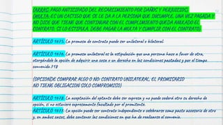 (ARRAS: PAGO ANTICIPADO DEL RESARCIMIENTO POR DAÑOS Y PERJUICIOS)
(MULTA: ES UN CASTIGO QUE SE LE DA A LA PERSONA QUE INCUMPLE, UNA VEZ PAGADA Y
NO DICE QUE TIENE QUE CONTINUAR CON EL CUMPLIMIENTO QUEDA ANULADO EL
CONTRATO, SI LO ESTIPULA, DEBE PAGAR LA MULTA Y CUMPLIR CON EL CONTRATO)
ARTÍCULO 1675. La promesa de contrato puede ser unilateral o bilateral.
ARTÍCULO 1676. La promesa unilateral es la estipulación que una persona hace a favor de otra,
otorgándole la opción de adquirir una cosa o un derecho en las condiciones pactadas y por el tiempo
convenido.718
(OPCIONDE COMPRAR ALGO O NO: CONTRATO UNILATERAL, EL PROMISARIO
NO TIENE OBLIGACION SOLO COMPROMISO)
ARTÍCULO 1678. La aceptación del optante debe ser expresa y no puede cederá otro su derecho de
opción, si no estuviere expresamente facultado por el promitente.
ARTÍCULO 1677. La opción puede ser contrato independiente o celebrarse como pacto accesorio de otro
y, en ambos casos, debe contener las condiciones en que ha de realizarse el convenio.
12
 