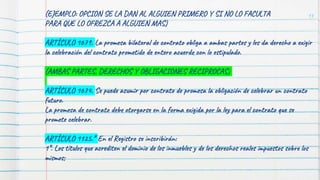 (EJEMPLO: OPCION SE LA DAN AL ALGUIEN PRIMERO Y SI NO LO FACULTA
PARA QUE LO OFREZCA A ALGUIEN MAS)
ARTÍCULO 1679. La promesa bilateral de contrato obliga a ambas partes y les da derecho a exigir
la celebración del contrato prometido de entero acuerdo con lo estipulado.
(AMBAS PARTES, DERECHOS Y OBLIGACIONES RECIPROCAS)
ARTÍCULO 1674. Se puede asumir por contrato de promesa la obligación de celebrar un contrato
futuro.
La promesa de contrato debe otorgarse en la forma exigida por la ley para el contrato que se
promete celebrar.
ARTÍCULO 1125.* En el Registro se inscribirán:
1°. Los títulos que acrediten el dominio de los inmuebles y de los derechos reales impuestos sobre los
mismos;
13
 