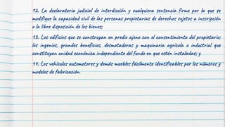 15
12. La declaratoria judicial de interdicción y cualquiera sentencia firme por la que se
modifique la capacidad civil de las personas propietarias de derechos sujetos a inscripción
o la libre disposición de los bienes;
13. Los edificios que se construyan en predio ajeno con el consentimiento del propietario;
los ingenios, grandes beneficios, desmotadoras y maquinaria agrícola o industrial que
constituyan unidad económica independiente del fundo en que estén instaladas; y
14. Los vehículos automotores y demás muebles fácilmente identificables por los números y
modelos de fabricación.
 