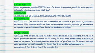 150
BIENES PUBLICOS
Bienes de propiedad privada ARTÍCULO 460. Son bienes de propiedad privada los de las personas
individuales o jurídicas que tienen título legal.
APARCERIAS
TERRENOS QUE SE DAN EN ARRENDAMIENTO PARA SEMBRAR
SERVIDUMBRES
ARTÍCULO 755. Las servidumbres son inseparables del inmueble a que activa o pasivamente
pertenecen. Si los inmuebles mudan de dueño, la servidumbre continúa, ya activa, ya pasivamente,
en el predio en que estaba constituida, hasta que legalmente se extinga.
COSAS FUTURAS
ARTÍCULO 1538. No sólo las cosas que existen pueden ser objeto de los contratos, sino las que se
espera que existan; pero es necesario que las unas y las otras estén determinadas, a lo menos, en
cuanto a su género. La cantidad puede ser incierta con tal que el contrato fije reglas o contenga
datos que sirvan para determinarla. Los hechos han de ser posibles, determinados y en
su cumplimiento han de tener interés los contratantes.
 