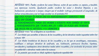 151
ARTÍCULO 1805. Pueden venderse las cosas futuras, antes de que existan en especie, y también
una esperanza incierta. Igualmente pueden venderse las cosas o derechos litigiosos, o con
limitaciones, gravámenes o cargas, siempre que el vendedor instruya previamente al comprador, de
dichas circunstancias y así se haga constar en el contrato.755
UNA COSA FUTURA SE PUEDE DAR EN ARRENDAMIENTO INMUEBLE PARA
HAER UNA SIEMBRA
EL ARRENDAMIENTO PUEDE SER VERBAL O ESCRITO, PERO CUANDO SE TRATA
D ARRENDAMIENTOS QUE TIENEN MAS DE 3 AÑOS DE PLAZO, NOS TENEMOS
QUE REGIR POR EL ARTICULO 1125 NUMERAL 6
ARTÍCULO 1125.* En el Registro se inscribirán:
1°. Los títulos que acrediten el dominio de los inmuebles y de los derechos reales impuestos sobre los
mismos; 484
2°. Los títulos traslativos de dominio de los inmuebles y en los que se constituyan, reconozcan,
modifiquen o extingan derechos de usufructo, uso, habitación, patrimonio familiar, hipoteca,
servidumbre y cualesquiera otros derechos reales sobre inmuebles; y los contratos de promesa sobre
inmuebles485 o derechos reales sobre los mismos;
3°. La posesión que conste en título supletorio legalmente expedido;486
 