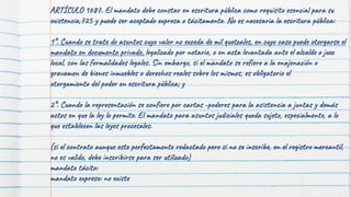 ARTÍCULO 1687. El mandato debe constar en escritura pública como requisito esencial para su
existencia,725 y puede ser aceptado expresa o tácitamente. No es necesaria la escritura pública:
1°. Cuando se trate de asuntos cuyo valor no exceda de mil quetzales, en cuyo caso puede otorgarse el
mandato en documento privado, legalizado por notario, o en acta levantada ante el alcalde o juez
local, con las formalidades legales. Sin embargo, si el mandato se refiere a la enajenación o
gravamen de bienes inmuebles o derechos reales sobre los mismos, es obligatorio el
otorgamiento del poder en escritura pública; y
2°. Cuando la representación se confiere por cartas -poderes para la asistencia a juntas y demás
actos en que la ley lo permite. El mandato para asuntos judiciales queda sujeto, especialmente, a lo
que establecen las leyes procesales.
(si el contrato aunque este perfectamente redactado pero si no se inscribe, en el registro mercantil,
no es valido, debe inscribirse para ser utilizado)
mandato tácito:
mandato expreso: no existe
 