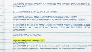 ACEPTACIÓN EXPRESA MANDATO Y MANDATORIO ANTE NOTARIO, UNO OTORGANDO Y EL
OTRO ACPTANDO
SI SOLO HAY UNA PERSONA NO PUEDE SER EXPRESA
ACEPTACIÓN TACITA, EL MANDATARIO EMPIEZA A EJERCITAR EL MANDATO,
NO COMPARECE ANTE NOTARIO PERO ACEPTA EL MANDATO CUMPLIENDO LO ORDENADO
ES ONEROSO O GRATUITO EL MANDATO CON ACEPTACIÓN TACITA: ES ONEROSO, AUNQUE
DIGA GRATUITO, ART. 1689 PARA SER GRATUITO TIENE QUE DECLARARSE POR EL
MANDATARIO
MANDATO Y PODER ES LO MISMO
SUJETOS: MANDANTE Y MANDATARIO
PROHIBICIONES
ARTÍCULO 1691. Los representantes de los menores, incapaces o ausentes, no pueden dar poder general
sino solamente especial para asunto determinado que no pueda ser atendido personalmente por ellos.
 