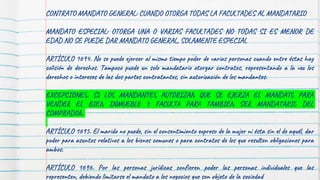 CONTRATO MANDATO GENERAL: CUANDO OTORGA TODAS LA FACULTADES AL MANDATARIO
MANDATO ESPECIAL: OTORGA UNA O VARIAS FACULTADES NO TODAS SI ES MENOR DE
EDAD NO SE PUEDE DAR MANDATO GENERAL, SOLAMENTE ESPECIAL
ARTÍCULO 1694. No se puede ejercer al mismo tiempo poder de varias personas cuando entre éstas hay
colisión de derechos. Tampoco puede un solo mandatario otorgar contratos, representando a la vez los
derechos o intereses de las dos partes contratantes, sin autorización de los mandantes.
EXCEPCIONES: SI LOS MANDANTES AUTORIZAN QUE SE EJERZA EL MANDATO PARA
VENDER EL BIEN INMUEBLE Y FACULTA PARA TAMBIEN SER MANDATARIO DEL
COMPRADOR.
ARTÍCULO 1695. El marido no puede, sin el consentimiento expreso de la mujer ni ésta sin el de aquél, dar
poder para asuntos relativos a los bienes comunes o para contratos de los que resulten obligaciones para
ambos.
ARTÍCULO 1696. Por las personas jurídicas confieren poder las personas individuales que las
representen, debiendo limitarse el mandato a los negocios que son objeto de la sociedad
 