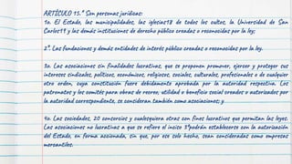 ARTÍCULO 15.* Son personas jurídicas:
1o. El Estado, las municipalidades, las iglesias18 de todos los cultos, la Universidad de San
Carlos19 y las demás instituciones de derecho público creadas o reconocidas por la ley;
2°. Las fundaciones y demás entidades de interés público creadas o reconocidas por la ley.
3o. Las asociaciones sin finalidades lucrativas, que se proponen promover, ejercer y proteger sus
intereses sindicales, políticos, económicos, religiosos, sociales, culturales, profesionales o de cualquier
otro orden, cuya constitución fuere debidamente aprobada por la autoridad respectiva. Los
patronatos y los comités para obras de recreo, utilidad o beneficio social creados o autorizados por
la autoridad correspondiente, se consideran también como asociaciones; y
4o. Las sociedades, 20 consorcios y cualesquiera otras con fines lucrativos que permitan las leyes.
Las asociaciones no lucrativas a que se refiere el inciso 3ºpodrán establecerse con la autorización
del Estado, en forma accionada, sin que, por ese solo hecho, sean consideradas como empresas
mercantiles.
 