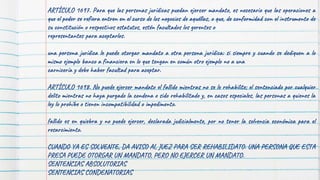 ARTÍCULO 1697. Para que las personas jurídicas puedan ejercer mandato, es necesario que las operaciones a
que el poder se refiera entren en el curso de los negocios de aquéllas, o que, de conformidad con el instrumento de
su constitución o respectivos estatutos, estén facultados los gerentes o
representantes para aceptarlos.
una persona jurídica le puede otorgar mandato a otra persona jurídica: si siempre y cuando se dediquen a lo
mismo ejemplo banco a financiera en lo que tengan en común otro ejemplo no a una
carnicería y debe haber facultad para aceptar.
ARTÍCULO 1698. No puede ejercer mandato el fallido mientras no se le rehabilite; el sentenciado por cualquier
delito mientras no haya purgado la condena o sido rehabilitado y, en casos especiales, las personas a quienes la
ley lo prohíbe o tienen incompatibilidad o impedimento.
fallido es en quiebra y no puede ejercer, declarada judicialmente, por no tener la solvencia económica para el
resarcimiento.
CUANDO YA ES SOLVENTE, DA AVISO AL JUEZ PARA SER REHABILIDATO. UNA PERSONA QUE ESTA
PRESA PUEDE OTORGAR UN MANDATO, PERO NO EJERCER UN MANDATO.
SENTENCIAS ABSOLUTORIAS
SENTENCIAS CONDENATORIAS
 
