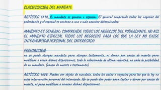 CLASIFICACION DEL MANDATO
ARTÍCULO 1690. El mandato es general o especial. El general comprende todos los negocios del
poderdante y el especial se contrae a uno o más asuntos determinados.
MANDATO ES GENERAL: COMPRENDE TODOS LOS NEGOCIOS DEL PODERDANTE, NO ASI
EL MANDATO ESPECIAL TODOS LOS NEGOCIOS: PARA LOS QUE LA LEY NO EXIGE
INTERVENCION PERSONAL DEL INTERESADO
PROHIBICION:
no se puede otorgar mandato para otorgar testamento, ni donar por causa de muerte para
modificar o reoca dichas disposiciones, todo lo relacionado de ultima voluntad, no cabe la posibilidad
de un mandato, (causa de muerte o testamento)
ARTÍCULO 1688. Pueden ser objeto de mandato, todos los actos o negocios para los que la ley no
exige intervención personal del interesado. No se puede dar poder para testar o donar por causa de
muerte, ni para modificar o revocar dichas disposiciones.
 