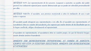 ARTÍCULO 1691. Los representantes de los menores, incapaces o ausentes, no pueden dar poder
general sino solamente especial para asunto determinado que no pueda ser atendido personalmente
por ellos.
ARTÍCULO 1686.Por el mandato, una persona encomienda a otra la realización de uno o más
actos o negocios.
El mandato puede otorgarse con representación o sin ella. En el mandato con representación, el
mandatario obra en nombre del mandante y los negocios que realice dentro de las facultades que se
le hayan conferido, obligan directamente al representado.
el mandato sin representación, el mandatario obra en nombre propio, sin que los terceros tengan
acción directa contra el mandante.
MANDATO CON REPRESENTACION (OSTENTACION), ES CUANDO SE ACREDITA,
EJEMPLO ACA ESTA LA ESCRITURA RIEGISTRADA, MANDATO CON REPRESENTACION
ES OSTENSIBLE
 