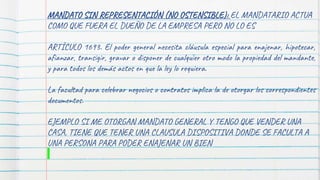 MANDATO SIN REPRESENTACIÓN (NO OSTENSIBLE): EL MANDATARIO ACTUA
COMO QUE FUERA EL DUEÑO DE LA EMPRESA PERO NO LO ES
ARTÍCULO 1693. El poder general necesita cláusula especial para enajenar, hipotecar,
afianzar, transigir, gravar o disponer de cualquier otro modo la propiedad del mandante,
y para todos los demás actos en que la ley lo requiera.
La facultad para celebrar negocios o contratos implica la de otorgar los correspondientes
documentos.
EJEMPLO SI ME OTORGAN MANDATO GENERAL Y TENGO QUE VENDER UNA
CASA, TIENE QUE TENER UNA CLAUSULA DISPOSITIVA DONDE SE FACULTA A
UNA PERSONA PARA PODER ENAJENAR UN BIEN
 