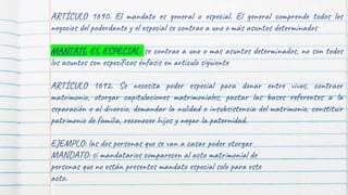 ARTÍCULO 1690. El mandato es general o especial. El general comprende todos los
negocios del poderdante y el especial se contrae a uno o más asuntos determinados
MANTATO ES ESPECIAL: se contrae a uno o mas asuntos determinados, no son todos
los asuntos son específicos énfasis en articulo siguiente
ARTÍCULO 1692. Se necesita poder especial para donar entre vivos, contraer
matrimonio, otorgar capitulaciones matrimoniales, pactar las bases referentes a la
separación o al divorcio, demandar la nulidad o insubsistencia del matrimonio, constituir
patrimonio de familia, reconocer hijos y negar la paternidad.
EJEMPLO: las dos personas que se van a casar poder otorgar
MANDATO: si mandatarios comparecen al acto matrimonial de
personas que no están presentes mandato especial solo para este
acto.
 