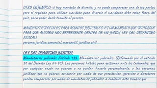 OTRO OEJEMPLO: si hay mandato de divorcio, y no puede comparecer una de las partes
pero el requisito para utilizar mandato para divorcio el mandante debe estar fuera del
país, para poder darle tramite al proceso.
MANDATOS ESPECIALES PARA ASUNTOS JUDICIALES: ES UN MANDATO QUE SEOTORGUE
PARA QUE ALGUIEN NOS REPRESENTE DENTRO DE UN JUCIO.( LEY DEL ORGANISMO
JUDICAL)
persona jurídica comercial, mercantil, jurídica civil
LEY DEL OGANISMO JUDICIAL
Mandatarios judiciales Artículo 188. Mandatarios judiciales. (Reformado por el artículo
30 del Decreto Ley 64-90). Las personas hábiles para gestionar ante los tribunales. que
por cualquier razón no quieran o no puedan hacerlo personalmente. o las personas
jurídicas que no quieran concurrir por medio de sus presidentes. gerentes o directores
pueden comparecer por medio de mandatarios judiciales. a cualquier acto siempre que
 