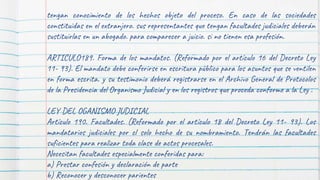 tengan conocimiento de los hechos objeto del proceso. En caso de las sociedades
constituidas en el extranjero. sus representantes que tengan facultades judiciales deberán
sustituirlas en un abogado. para comparecer a juicio. si no tienen esa profesión.
ARTICULO189. Forma de los mandatos. (Reformado por el artículo 16 del Decreto Ley
11- 93). El mandato debe conferirse en escritura público para los asuntos que se ventilen
en forma escrita. y su testimonio deberá registrarse en el Archivo General de Protocolos
de la Presidencia del Organismo Judicial y en los registros que proceda conforme a la Ley .
LEY DEL OGANISMO JUDICIAL
Artículo 190. Facultades. (Reformado por el artículo 18 del Decreto Ley 11- 93). Los
mandatarios judiciales por cl solo hecho de su nombramiento. Tendrán las facultades
suficientes para realizar toda clase de actos procesales.
Necesitan facultades especialmente conferidas para:
a) Prestar confesión y declaración de parte
b) Reconocer y desconocer parientes
 