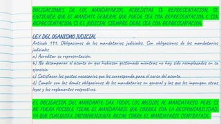 OBLIGACIONES DE LOS MANDATARIOS: ACREDITAR SU REPRESENTACION, SE
ENTIENDE QUE EL MANDATO GENERAL QUE PUEDE SER CON REPRESENTACION O SIN
REPRESENTACION SI ES JUDICIAL SIEMPRE DEBE SER CON REPRESENTACION
LEY DEL OGANISMO JUDICIAL
Artículo 191. Obligaciones de los mandatarios judiciales. Son obligaciones de los mandatarios
judiciales
a) Acreditar su representación.
b) No desamparar el asunto en que hubiesen gestionado mientras no hay sido reemplazados en su
ejercicio.
c) Satisfacer los gastos necesarios que les corresponda para el curso del asunto.
d) Cumplir con las demás obligaciones de los mandatarios en general y las que les impongan otras
leyes y los reglamentos respectivos.
ES OBLIGACION DEL MANDANTE DAR TODOS LOS MEDIOS AL MANDATARIO, PERO SI
NO FUERA POSIBLE TIENE EL MANDATARIO QUE CORRER CON LA RESPONSABILIDAD,
YA QUE CUALQUIER INCONVENIENTE RECAE SOBRE EL MANDATARIO CONTRATADO.
 