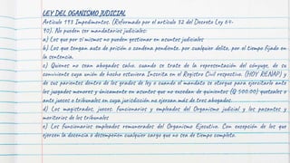 LEY DEL OGANISMO JUDICIAL
Artículo 193 Impedimentos. (Reformado por el artículo 32 del Decreto Ley 64-
90). No pueden ser mandatarios judiciales:
a) Los que por sí mismos no pueden gestionar en asuntos judiciales
b) Los que tengan auto de prisión o condena pendiente. por cualquier delito, por el tiempo fijado en
la sentencia.
c) Quienes no sean abogados salvo. cuando se trate de la representación del cónyuge, de su
conviviente cuya unión de hecho estuviera Inscrita en el Registro Civil respectivo. (HOY RENAP) y
de sus parientes dentro de los grados de ley o cuando el mandato se otorgue para ejercitarlo ante
los juzgados menores y únicamente en asuntos que no excedan de quinientos (Q 500.00) quetzales o
ante jueces o tribunales en cuya jurisdicción no ejerzan más de tres abogados.
d) Los magistrados, jueces. funcionarios y empleados del Organismo judicial y los pasantes y
meritorios de los tribunales
e) Los funcionarios empleados remunerados del Organismo Ejecutivo. Con excepción de los que
ejercen la docencia o desempeñen cualquier cargo que no sea de tiempo completo.
 