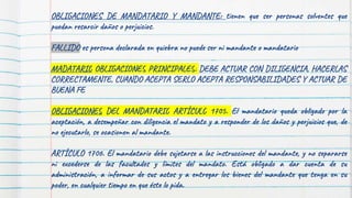 OBLIGACIONES DE MANDATARIO Y MANDANTE: tienen que ser personas solventes que
puedan resarcir daños o perjuicios.
FALLIDO es persona declarada en quiebra no puede ser ni mandante o mandatario
MADATARIO OBLIGACIONES PRINCIPALES: DEBE ACTUAR CON DILIGENCIA, HACERLAS
CORRECTAMENTE, CUANDO ACEPTA SERLO ACEPTA RESPONSABILIDADES Y ACTUAR DE
BUENA FE
OBLIGACIONES DEL MANDATARIO ARTÍCULO 1705. El mandatario queda obligado por la
aceptación, a desempeñar con diligencia el mandato y a responder de los daños y perjuicios que, de
no ejecutarlo, se ocasionen al mandante.
ARTÍCULO 1706. El mandatario debe sujetarse a las instrucciones del mandante, y no separarse
ni excederse de las facultades y límites del mandato. Está obligado a dar cuenta de su
administración, a informar de sus actos y a entregar los bienes del mandante que tenga en su
poder, en cualquier tiempo en que éste lo pida.
 