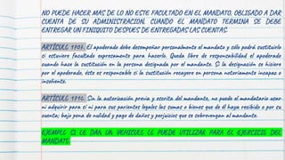 NO PUEDE HACER MAS DE LO NO ESTE FACULTADO EN EL MANDATO, OBLIGADO A DAR
CUENTA DE SU ADMINISTRACION, CUANDO EL MANDATO TERMINA SE DEBE
ENTREGAR UN FINIQUITO DESPUES DE ENTREGADAS LAS CUENTAS.
ARTÍCULO 1707. El apoderado debe desempeñar personalmente el mandato y sólo podrá sustituirlo
si estuviere facultado expresamente para hacerlo. Queda libre de responsabilidad el apoderado
cuando hace la sustitución en la persona designada por el mandante. Si la designación se hiciere
por el apoderado, éste es responsable si la sustitución recayere en persona notoriamente incapaz o
insolvente.
ARTÍCULO 1710. Sin la autorización previa y escrita del mandante, no puede el mandatario usar
ni adquirir para sí ni para sus parientes legales las sumas o bienes que de él haya recibido o por su
cuenta; bajo pena de nulidad y pago de daños y perjuicios que se sobrevengan al mandante.
EJEMPLO SI LE DAN UN VEHICULO LO PUEDE UTILIZAR PARA EL EJERCICIO DEL
MANDATO
 
