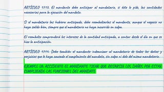 ARTÍCULO 1713. El mandante debe anticipar al mandatario, si éste lo pide, las cantidades
necesarias para la ejecución del mandato.
Si el mandatario las hubiera anticipado, debe reembolsarlas el mandante, aunque el negocio no
haya salido bien, siempre que el mandatario no haya incurrido en culpa.
El reembolso comprenderá los intereses de la cantidad anticipada, a contar desde el día en que se
hizo la anticipación.
ARTÍCULO 1714. Debe también el mandante indemnizar al mandatario de todos los daños y
perjuicios que le haya causado el cumplimiento del mandato, sin culpa ni dolo del mismo mandatario.
EJEMPLO UN ACCIDENTE EL MANDANTE TIENE QUE RESARSIR LOS DAÑOS POR ESTAR
CUMPLIENDO LAS FUNCIONES DEL MANDATO
 