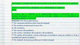 SUSTITUCION: EL MANDATARIO POR ALGUN MOTIVO YA NO PUEDE CONTINUAS CON EL MANDATO.
SUSTITUTO ELEGIDO POR EL MANDANTE, DA LA INSTRUCCIÓN SE SEÑALAR A
QUIEN
ME PUEDEN DAR LA LIBERTAD DE EL MANDANTARIO ELEGIR AL SUSTITUTO, PERO SI LA
PERSONA DESIGNADA NO ES LA PERSONA QUE ESPERABA TAMBIEN CAE LA RESPONSABILIDAD
PARA QUIEN INDICO EL SUSTITUTO
ARTÍCULO 1717. El mandato termina:
1°. Por vencimiento del término para el que fue otorgado;
2°. Por concluirse el asunto para el que se dio;
3o. Por revocación;
4°. Por renuncia del mandatario;
5o. Por muerte o interdicción del mandante o del mandatario;
6°. Por quiebra del mandante o porque sobrevenga al mandatario causa que conforme a la ley lo
inhabilite para ejercer mandatos; y
7°. Por disolución de la persona jurídica que lo hubiere otorgado
 