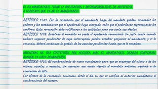 EL EX MANDATARIO TIENE LA OBLIGACION Y RESPONSABILIDAD DE NOTIFICAR
A TERCEROS QUE YA NO ES MANDATARIO
ARTÍCULO 1721. Por la revocación que el mandante haga del mandato quedan revocados los
poderes y las sustituciones que el apoderado haya otorgado, salvo que el poderdante expresamente los
confirme. Esta revocación debe notificarse a los sustitutos para que surta sus efectos.
ARTÍCULO 1708. Aceptado el mandato no puede el apoderado renunciarlo sin justa causa cuando
hubiere negocios pendientes de cuya interrupción pueden resultar perjuicios al mandante; y si lo
renuncia, deberá continuar la gestión de los asuntos pendientes hasta que se le remplace.
MIENTRAS NO SEA SUSTITUIDO POR ALGUIEN MAS EL MANDATARIO DEBERA CONTINUAR
AUNQUE YA HAYA RENUNCIADO
ARTÍCULO 1720. El nombramiento de nuevo mandatario para que se encargue del mismo o de los
mismos asuntos o negocios, sin expresar que queda vigente el mandato anterior, equivale a la
revocación de éste.
Los efectos de la revocación comienzan desde el día en que se notifica al anterior mandatario el
nombramiento del sucesor.
 