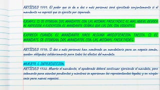 ARTÍCULO 1701. El poder que se da a dos o más personas será ejercitado conjuntamente si el
mandante no expresó que se ejercite por separado.
EJEMPLO SI SE OTORGAN DOS MANDATOS CON LAS MISMAS FACULTADES, EL MAS NUEVO REVOCA
AL ANTERIOR A EXCEPCIÓN EL MANDANTE SEÑALE QUE LOS DOS SON VIGENTES.
EXPRESA CUANDO EL MANDANTE HACE ALGUNA MODIFICACION TACITA. SI EL
MANDATO SE OTORGAN DOS MANDATOS CON LAS MISMAS FACULTADES.
ARTÍCULO 1716. Si dos o más personas han nombrado un mandatario para un negocio común,
quedan obligadas solidariamente para todos los efectos del mandato.
MUERTE O INTERDICCION
ARTÍCULO 1722. Muerto el mandante, el apoderado deberá continuar ejerciendo el mandato, pero
solamente para asuntos pendientes y mientras se apersonan los representantes legales; y en ningún
caso para nuevos negocios.
 