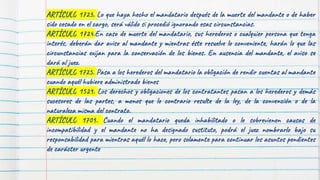 ARTÍCULO 1723. Lo que haya hecho el mandatario después de la muerte del mandante o de haber
sido cesado en el cargo, será válido si procedió ignorando esas circunstancias.
ARTÍCULO 1724.En caso de muerte del mandatario, sus herederos o cualquier persona que tenga
interés, deberán dar aviso al mandante y mientras éste resuelve lo conveniente, harán lo que las
circunstancias exijan para la conservación de los bienes. En ausencia del mandante, el aviso se
dará al juez.
ARTÍCULO 1725. Pasa a los herederos del mandatario la obligación de rendir cuentas al mandante
cuando aquél hubiere administrado bienes
ARTÍCULO 1529. Los derechos y obligaciones de los contratantes pasan a los herederos y demás
sucesores de las partes, a menos que lo contrario resulte de la ley, de la convención o de la
naturaleza misma del contrato.
ARTÍCULO 1709. Cuando el mandatario queda inhabilitado o le sobrevienen causas de
incompatibilidad y el mandante no ha designado sustituto, podrá el juez nombrarlo bajo su
responsabilidad para mientras aquél lo hace, pero solamente para continuar los asuntos pendientes
de carácter urgente
 