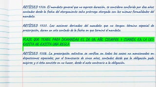 ARTÍCULO 1726. El mandato general que no exprese duración, se considera conferido por diez años
contados desde la fecha del otorgamiento salvo prórroga otorgada con las mismas formalidades del
mandato.
ARTÍCULO 1727. Las acciones derivadas del mandato que no tengan término especial de
prescripción, duran un año contado de la fecha en que terminó el mandato.
PLAZO QUE TENGO PARA DEMANDAR ES DE UN AÑO SIEMPRE Y CUANDO EN LA LEY
EXISTA NO EXISTA UNA REGLA
ARTÍCULO 1508. La prescripción extintiva se verifica en todos los casos no mencionados en
disposiciones especiales, por el transcurso de cinco años, contados desde que la obligación pudo
exigirse; y si ésta consiste en no hacer, desde el acto contrario a la obligación.
 