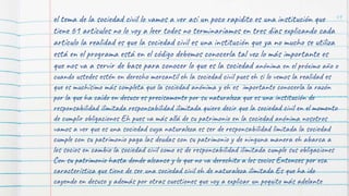 49
el tema de la sociedad civil lo vamos a ver así un poco rapidito es una institución que
tiene 61 artículos no lo voy a leer todos no terminaríamos en tres días explicando cada
artículo la realidad es que la sociedad civil es una institución que ya no mucho se utiliza
está en el programa está en el código debemos conocerla tal vez lo más importante es
que nos va a servir de base para conocer lo que es la sociedad anónima en el próximo año o
cuando ustedes estén en derecho mercantil eh la sociedad civil pues eh si lo vemos la realidad es
que es muchísimo más completa que la sociedad anónima y eh es importante conocerla la razón
por la que ha caído en desuso es precisamente por su naturaleza que es una institución de
responsabilidad ilimitada responsabilidad ilimitada quiere decir que la sociedad civil en el momento
de cumplir obligaciones Eh pues va más allá de su patrimonio en la sociedad anónima nosotros
vamos a ver que es una sociedad cuya naturaleza es ser de responsabilidad limitada la sociedad
cumple con su patrimonio paga las deudas con su patrimonio y de ninguna manera eh abarca a
los socios en cambio la sociedad civil como es de responsabilidad ilimitada cumple sus obligaciones
Con su patrimonio hasta donde alcance y lo que no va derechito a los socios Entonces por esa
característica que tiene de ser una sociedad civil eh de naturaleza ilimitada Es que ha ido
cayendo en desuso y además por otras cuestiones que voy a explicar un poquito más adelante
 