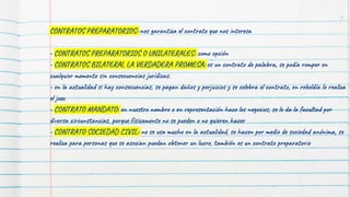 CONTRATOS PREPARATORIOS: nos garantiza el contrato que nos interesa
- CONTRATOS PREPARATORIOS O UNILATERALES: como opción
- CONTRATOS BILATERAL LA VERDADERA PROMESA: es un contrato de palabra, se podía romper en
cualquier momento sin consecuencias jurídicas.
- en la actualidad si hay consecuencias, se pagan daños y perjuicios y se celebra el contrato, en rebeldía lo realiza
el juez
- CONTRATO MANDATO: en nuestro nombre o en representación hace los negocios, se le da la facultad por
diversa circunstancias, porque físicamente no se pueden o no quieren hacer
- CONTRATO SOCIEDAD CIVIL: no se usa mucho en la actualidad, se hacen por medio de sociedad anónima, se
realiza para personas que se asocian puedan obtener un lucro, también es un contrato preparatorio
5
 