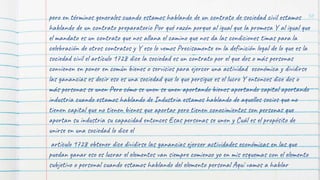 50
pero en términos generales cuando estamos hablando de un contrato de sociedad civil estamos
hablando de un contrato preparatorio Por qué razón porque al igual que la promesa Y al igual que
el mandato es un contrato que nos allana el camino que nos da las condiciones timas para la
celebración de otros contratos y Y eso lo vemos Precisamente en la definición legal de lo que es la
sociedad civil el artículo 1728 dice la sociedad es un contrato por el que dos o más personas
convienen en poner en común bienes o servicios para ejercer una actividad económica y dividirse
las ganancias es decir eso es una sociedad que lo que persigue es el lucro Y entonces dice dos o
más personas se unen Pero cómo se unen se unen aportando bienes aportando capital aportando
industria cuando estamos hablando de Industria estamos hablando de aquellos socios que no
tienen capital que no tienen bienes que aportar pero tienen conocimientos son personas que
aportan su industria su capacidad entonces Esas personas se unen y Cuál es el propósito de
unirse en una sociedad lo dice el
artículo 1728 obtener dice dividirse las ganancias ejercer actividades económicas en las que
puedan ganar eso es lucrar el elementos van siempre comienzo yo en mis esquemas con el elemento
subjetivo o personal cuando estamos hablando del elemento personal Aquí vamos a hablar
 
