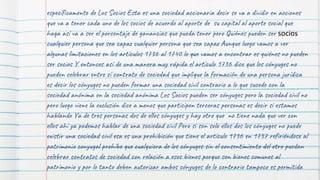 específicamente de Los Socios Esta es una sociedad accionaria decir se va a dividir en acciones
que va a tener cada uno de los socios de acuerdo al aporte de su capital al aporte social que
haga así va a ser el porcentaje de ganancias que pueda tener pero Quiénes pueden ser socios
cualquier persona que sea capaz cualquier persona que sea capaz Aunque luego vamos a ver
algunas limitaciones en los artículos 1736 al 1740 lo que vamos a encontrar es quiénes no pueden
ser socios Y entonces así de una manera muy rápida el artículo 1736 dice que los cónyuges no
pueden celebrar entre sí contrato de sociedad que implique la formación de una persona jurídica
es decir los cónyuges no pueden formar una sociedad civil contrario a lo que sucede con la
sociedad anónima en la sociedad anónima Los Socios pueden ser cónyuges pero la sociedad civil no
pero luego viene la exclusión dice a menos que participen terceras personas es decir si estamos
hablando Ya de tres personas dos de ellos cónyuges y hay otro que no tiene nada que ver con
ellos ahí ya podemos hablar de una sociedad civil Pero si son solo ellos dos los cónyuges no puede
existir una sociedad civil esa es una prohibición que tiene el artículo 1736 en 1737 refiriéndose al
patrimonio conyugal prohíbe que cualquiera de los cónyuges sin el consentimiento del otro puedan
celebrar contratos de sociedad con relación a esos bienes porque son bienes comunes al
patrimonio y por lo tanto deben autorizar ambos cónyuges de lo contrario tampoco es permitida
 