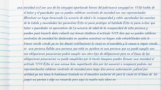una sociedad civil con uno de los cónyuges aportando bienes del patrimonio conyugal en 1738 habla de
el tutor y el guardador que no pueden celebrar contrato de sociedad con sus representados
Mientras no haya terminado La minoría de edad o la incapacidad y estén aprobadas las cuentas
de la tutela y canceladas las garantías Esto es para proteger al tutelado Esto es para evitar que
tutor o guardador se aprovechen de La minoría de edad de la incapacidad de esta persona y
puedan pues hacerle daño robarle sus bienes etcétera el artículo 1739 dice que no pueden celebrar
contratos de sociedad los declarados en quiebra mientras no hayan sido rehabilitados esto lo
hemos venido viendo ya en las demás instituciones lo vimos en el mandato y lo vamos a seguir viendo
es una persona fallida una persona que está en quiebra es una persona que no puede cumplir con
sus obligaciones pecuniarias podrá cumplir con otro tipo de obligaciones pero en el tema de las
obligaciones pecuniarias no puede cumplirlas por lo tanto tampoco pueden formar una sociedad el
artículo 1740 Esta es una norma bien importante dice por los menores o incapaces podrán sus
representantes celebrar contrato de sociedad pero luego dice previa autorización judicial por
utilidad ya ese tema lo habíamos tratado en el semestre anterior eh pero lo vimos en el tema de los
juegos me parece o algo no recuerdo pero aquí es mucho más claro en
 