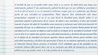 el sentido de que no se puede meter como socio a un menor de edad salvo que haya una
autorización judicial Y esa autorización judicial tendrá que ser por utilidad y necesidad si
no le es útil al menor si no es necesario entonces ningún juez va a autorizar que formen
parte de una sociedad me preguntaban Hace algunos días cabalmente este tema
preguntaban respecto a si un si un juez tenía la facultad para decidir sobre si se
aportaba capital o patrimonio de un menor de edad a una sociedad y el otro qué sucedía
cuando el menor de edad eh heredaba unas acciones y entonces aquí está precisamente la
respuesta El juez va a determinar si vale la pena o no que el menor forme parte de una
sociedad civil en cuanto al objetivo cuál es Cuál es el objeto de la sociedad el artículo 1728
nos lo dice lo re repito dice ejercer una actividad económica y dividirse las ganancias Ese
es el objeto de la sociedad civil poner aportar bienes aportar dinero para realizar una
actividad económica y dividirse las ganancias el lucro en su máxima expresión y en cuanto
al elemento formal bueno primero el artículo 1729 establece que el de sociedad es un
contrato solemne Qué quiere decir eso es un contrato que debe de otorgarse en escritura
pública para que pueda nacer a la vida jurídica de lo contrario un
 