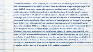 contrato de sociedad no puede otorgarse jamás en documento privado siempre dice el artículo 1729
debe celebrarse por escritura pública y además dice e inscribirse en el registro respectivo ya de eso
hemos hablado varias veces verdad gobernación hay un departamento específico ahí para
registro de personas jurídicas Ahí es donde se inscribe el contrato de sociedad y aquí regreso un
poquito a lo que habíamos visto del mandato se recuerdan les decía yo a ustedes si una sociedad
civil otorga un mandato el mandato debe de inscribirse en el registro de mandatos del archivo de
protocolo del organismo judicial y además en el registro especial que dice que dice aquí el artículo que
acabo de leer y ese registro especial pues entendemos nosotros que es ahí en gobernación donde
decíamos eh el artículo 1730 es un artículo que me voy a tomar un tiempecito para explicarlo Cómo
se constituye una sociedad civil se constituye Igual que una sociedad anónima con algunas
diferencias pero vamos a ver la escritura social deberá expresar lo siguiente dice el artículo 1730
primero el objeto de la sociedad igual que en la sociedad anónima tiene que tener un objeto a qué se
va a dedicar se puede dedicar a varias cosas pero tiene que constar en la escritura constitutiva de
sociedad A qué se va a dedicar la sociedad civil la razón social la razón social es) el nombre el
artículo 1741 dice la razón o firma social se formará con el nombre y apellido de uno de los socios o
los apellidos de dos o más con la agregación de las palabras sociedad civil
 