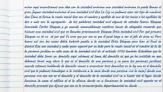 miren aquí encontramos una idea con la sociedad anónima una sociedad anónima se puede llamar el
gran Jaguar sociedad anónima el una sociedad civil dice La Ley no podemos usar ese tipo de nombres
dice Cómo se forma la razón social dice con el nombre y apellido de uno de los socios o los apellidos de
dos o más con la agregación de las palabras sociedad civil algunos de ustedes fueron Vázquez
licenciado Carlos Vázquez y yo cuando comenzábamos nuestros tanes de abogados recuerdo que
hicimos una sociedad civil que se llamaba precisamente Vázquez Ortiz sociedad civil Por qué primero
Vázquez no sé no sé por qué Yo creo que por eso es que él pasó luego a ser el jefe de área mi Pero
bueno así son las cosas debía haberle puesto a la sociedad Ortiz Vázquez pero bien al final se
disolvió Esa esa sociedad y cada quien agarró por su lado pero la razón social es el nombre de la de
la persona jurídica en este caso de la sociedad civil eh el artículo 1730 también Establece que la
sociedad debe tener un domicilio aquí volvemos al tema del domicilio es que yo he insistido en que
debemos tener muy claro lo que es el domicilio de una persona y va para las personas jurídicas
cuando estamos hablando de domicilio vamos a encontrar tres domicilios en la ley uno es el domicilio
civil que lo podemos homologar a la residencia a la casa donde una persona vive la casa) donde una
persona vive esa ese es el domicilio y el domicilio de la sociedad civil va a hacer eso el lugar donde
funciona la casa el edificio el el la oficina donde va a funcionar la sociedad civil aparte es el
domicilio procesal que dijimos que esa es la circunscripción departamental en donde
 