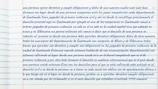 56
una persona ejerce derechos y cumple obligaciones y dicho de una manera mucho más más laxa
diríamos ese lugar donde de una persona comparece ante los jueces competentes cada departamento
de Guatemala tiene juzgados de primera instancia civil y ahí es donde se constituye precisamente el
domicilio procesal aquí en Guatemala por ejemplo es una de las excepciones en Guatemala vamos a
entrar juzgados de primera instancia no solo en el no solo en la ciudad capital sino que además en
mixco y en Villanueva me parece entonces ahí vamos a decir que el domicilio de una persona en
relación al proceso es donde esa persona debe ejercitar derechos obligaciones dicho de otra manera
todos los municipios del departamento de Guatemala con excepción de Mixco y de Villanueva todos
tienen que ejercitar sus derechos y cumplir sus obligaciones en los juzgados de primera instancia de la
ciudad de Guatemala Entonces cuando estamos hablando de esa circunscripción departamental nos
estamos refiriendo al lugar donde una persona acude al a un tribunal competente que es el de
primera instancia y por otro lado tenemos el domicilio en materia internacional que es el país donde
una persona reside entonces Esos son los domicilios pero al que se está refiriendo este artículo es al
domicilio civil o se donde la persona va a tener su sede social ese edificio ese de apartamento oficina o
lo que tenga ese es el lugar en donde la persona jurídica va a ejercitar derechos cumplir obligaciones
va a ser citada por los tribunales si es el caso domicilio que establece el artículo 1730 numeral
 