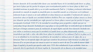 57
tercero duración de la sociedad debe durar una sociedad bueno eh la sociedad puede tener un plazo
que será el plazo que las partes le asignen pero eventualmente podría no tener plazo es decir una
sociedad anónima se puede abrir y no se sabe exactamente Cuál es ) el plazo y entonces estaríamos
pensando en cuando se cumpla su cometido pero su cometido cuando va a terminar no lo sabemos
entonces lo que sí vamos a ver más adelante es cómo termina un mandato Y entonces ahí vamos a
encontrar cómo se liquida una sociedad etcétera etcétera Pero con respecto al plazo vamos a a tener
esa situación que las sociedades por regla general no tienen plazo a menos que las partes lo hayan
consignado el artículo 1700 31 si la sociedad se constituye para propósito u objeto que por su
naturaleza tenga duración limitada pero cuyo plazo no sea posible fijar se entenderá que su duración
será por el tiempo necesario para la realización de aquel objeto cuando tiene duración limitada eso
nos indica a contrario censu que la sociedad civil puede tener un plazo desconocido incierto
recuérdense que todo n esta vida debe tener plazo la sociedad civil no sabemos Cuál es su plazo no lo
si no se estableció en la escritura constitutiva de sociedad no sabemos pero eh algún día va a
terminar Pues no sé cuándo algún día igual que nosotros las personas rales tenemos un plazo que
termina V a ver pero de que nos vamos a morir no vamos a morir de eso S no cabe la menor duda
luego el capital y la parte que aporta cada socio 1734 dice cabalmente lo que acababa hace un
momento dice la aportación de bienes implica la transmisión de su dominio a la sociedad como
 