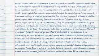 58
persona jurídica salvo que expresamente se pacte otra cosa los inmuebles o derechos reales sobre
los mismos deberán inscribirse en el registro de la propiedad es decir Los Socios deben aportar
bienes o capital si aportan bienes inmuebles los bienes inmuebles deben de inscribirse en el
registro de la propiedad ya a nombre de la sociedad es decir los bienes Pasan a formar parte de
la sociedad civil luego la escritura social también debe contener eh parte de utilidades o pérdidas
que se asigne a cada socio fecha y forma de su distribución Cuándo se van a repartir las
ganancias Cómo se van a repartir las pérdidas también recuérdense que una sociedad cualquier
empresa que se dedique a los negocios va a tener pérdidas y va a tener ganancias Entonces cómo
se distribuyen las pérdidas y las ganancias debe estar ya pactado en la escritura constitutiva de
es sociedad séptimo dice casos en que procederá la disolución de la sociedad antes de su
vencimiento y las bases que en todo caso de disolución deberán observarse para la liquidación y
división del haber social cuando veamos la terminación del contrato de sociedad vamos a ver
precisamente eso y ahí es donde vamos a ver Por qué razón les decía yo no hay un plazo
determinado pero igual se pacta De qué manera termina una sociedad del plazo si hay plazo y si
no hay plazo Bueno A qué se dedica la sociedad e Qué pasa cuando los socios desaparecen cuando
mueren los socios o cuando pierden más de cierto porcentaje etcétera Ahí va a terminar una
 