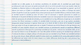 sociedad eso se debe pactar en la escritura constitutiva de sociedad ocho la cantidad que puede tomar
periódicamente cada socio para sus gastos personales este es uno de los grandes errores que cometen todas las
entidades en América Latina en otros países Pues no lo sé tanto pero sí me comentaba un japonés que le di
algunos sus casos en el Japón la sociedades anónimas son sociedades ricas me decía a él porque sus socios
tratan de aportar lo más que se pueda de las mismas ganancias que la sociedad obtiene y entonces hacen crecer
la sociedad cuando la sociedad ya tiene 20 años o más se comienzan a repartir ganancias en cambio en
Guatemala en los países de América Latina las sociedades nunca son ricas porque los socios comienzan a sacarle
todas las ganancias de entrada de entrada y en la sociedad civil no hay diferencia al igual que en la sociedad
anónima Los Socios comienzan a ordeñar la sociedad desde el principio y por eso es que muchas sociedades
desaparecen porque comienzan a agarrar dinero que no es dinero de ellos es dinero de la sociedad la sociedad
tiene que crecer es lo que se espera pero eso no sucede Y entonces una de las formas en las que termina una
sociedad civil como también termina una sociedad anónima es precisamente cuando se empobrece [Música]
cuando su patrimonio disminuye de un porcentaje acordado por las partes entonces las sociedades deben de ser
las ricas Los Socios no son los llamados a ser ricos ellos podrán dividirse cuando ya la sociedad tenga suficiente
Y entonces les decía en el Japón estiman 20 años para que una sociedad civil ya Perdón una sociedad anónima
ya sea ya sea rica ya tenga suficiente capital lo mismo ocurre con sociedad civil eh noveno dice modo de resolver
las diferencias que surjan entre los socios siempre va a haber diferencias donde hay dos o más personas hay
diferencias a veces problemas y
 