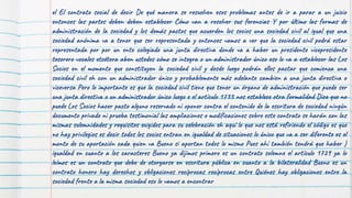 el El contrato social de decir De qué manera se resuelven esos problemas antes de ir a parar a un juicio
entonces las partes deben deben establecer Cómo van a resolver sus ferencias Y por último las formas de
administración de la sociedad y los demás pactos que acuerden los socios una sociedad civil al igual que una
sociedad anónima va a tener que ser representada y entonces vamos a ver que la sociedad civil podrá estar
representada por por un ente colegiado una junta directiva donde va a haber un presidente vicepresidente
tesorero vocales etcétera aben ustedes cómo se integra o un administrador único eso lo va a establecer las Los
Socios en el momento que constituyen la sociedad civil y desde luego podrán ellos pactar que comienza una
sociedad civil eh con un administrador único y probablemente más adelante cambien a una junta directiva o
viceversa Pero lo importante es que la sociedad civil tiene que tener un órgano de administración que puede ser
una junta directiva o un administrador único luego e el artículo 1733 nos establece otra formalidad Dice que no
puede Los Socios hacer pacto alguno reservado ni oponer contra el contenido de la escritura de sociedad ningún
documento privado ni prueba testimonial las ampliaciones o modificaciones sobre este contrato se harán con las
mismas solemnidades y requisitos exigidos para su celebración eh aquí lo que nos está refiriendo el código es que
no hay privilegios es decir todos los socios entran en igualdad de situaciones lo único que va a ser diferente es el
monto de su aportación cada quien va Bueno si aportan todos lo mismo Pues ahí también tendrá que haber )
igualdad en cuanto a los caracteres Bueno ya dijimos primero es un contrato solemne el artículo 1729 ya lo
leímos es un contrato que debe de otorgarse en escritura pública en cuanto a la bilateralidad Bueno es un
contrato honero hay derechos y obligaciones recíprocas recíprocas entre Quiénes hay obligaciones entre la
sociedad frente a la misma sociedad eso lo vamos a encontrar
 